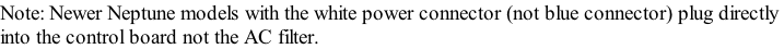 Note: Newer Neptune models with the white power connector (not blue connector) plug directly  into the control board not the AC filter.